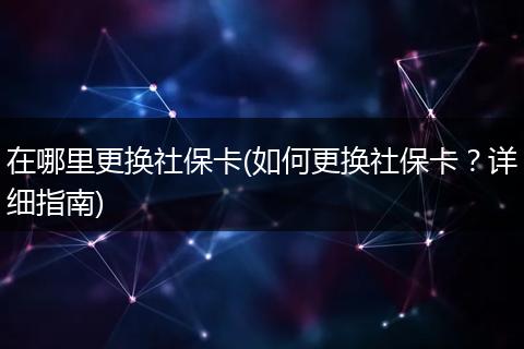 在哪里更换社保卡(如何更换社保卡？详细指南)