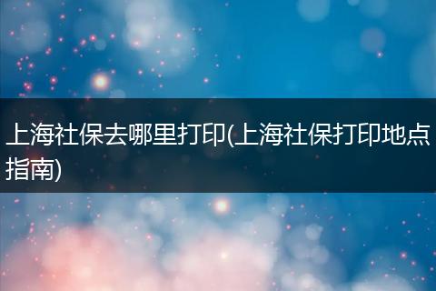 上海社保去哪里打印(上海社保打印地点指南)
