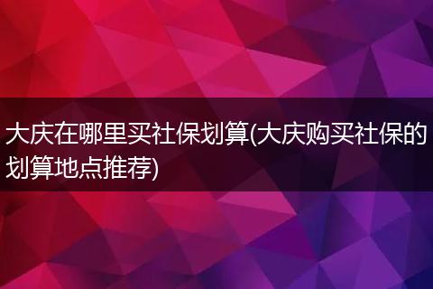 大庆在哪里买社保划算(大庆购买社保的划算地点推荐)