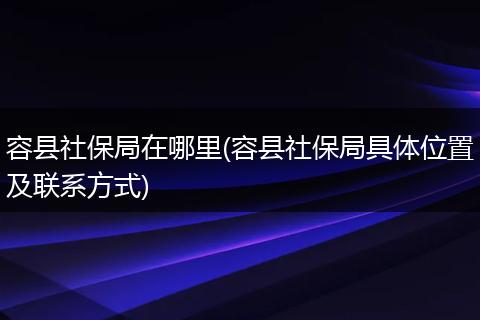 容县社保局在哪里(容县社保局具体位置及联系方式)