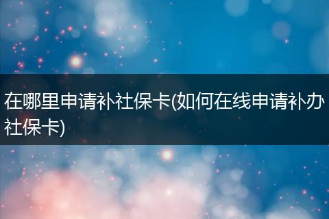 在哪里申请补社保卡(如何在线申请补办社保卡)