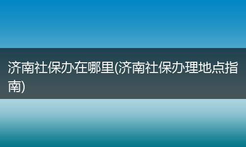 济南社保办在哪里(济南社保办理地点指南)