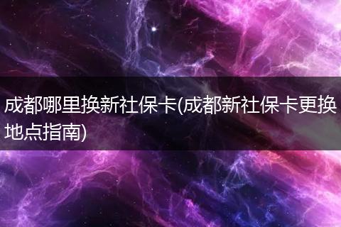 成都哪里换新社保卡(成都新社保卡更换地点指南)