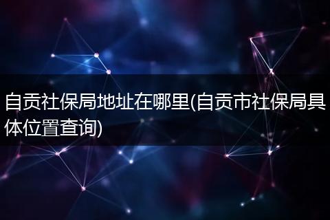 自贡社保局地址在哪里(自贡市社保局具体位置查询)