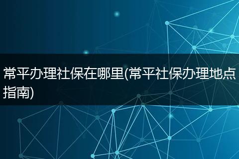 常平办理社保在哪里(常平社保办理地点指南)
