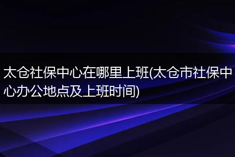 太仓社保中心在哪里上班(太仓市社保中心办公地点及上班时间)
