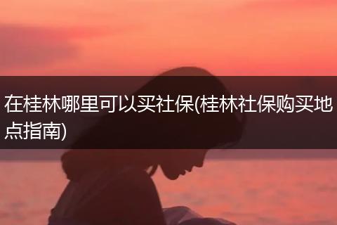 在桂林哪里可以买社保(桂林社保购买地点指南)