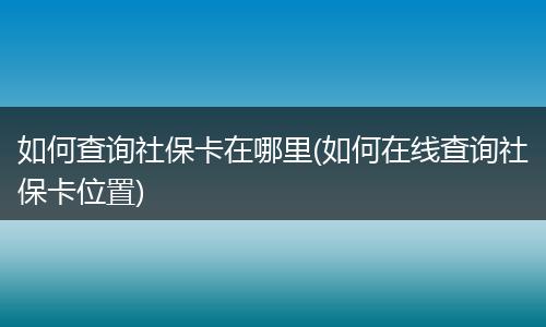 如何查询社保卡在哪里(如何在线查询社保卡位置)