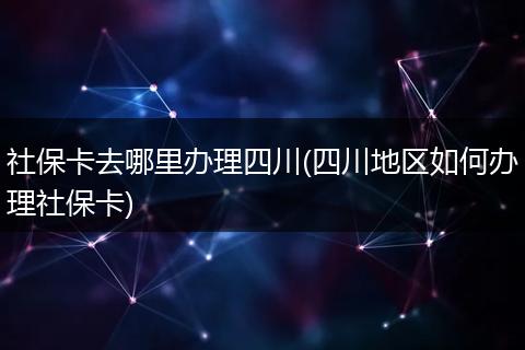 社保卡去哪里办理四川(四川地区如何办理社保卡)