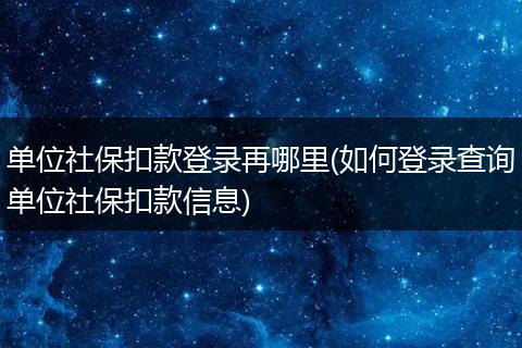 单位社保扣款登录再哪里(如何登录查询单位社保扣款信息)