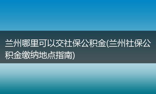 兰州哪里可以交社保公积金(兰州社保公积金缴纳地点指南)