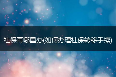 社保再哪里办(如何办理社保转移手续)