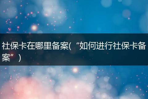 社保卡在哪里备案(“如何进行社保卡备案”)