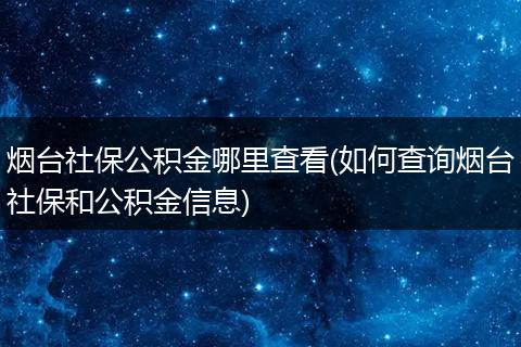 烟台社保公积金哪里查看(如何查询烟台社保和公积金信息)