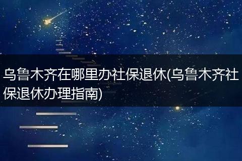 乌鲁木齐在哪里办社保退休(乌鲁木齐社保退休办理指南)