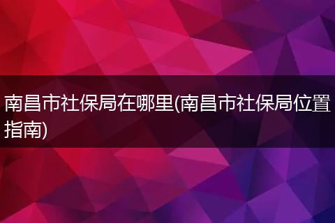 南昌市社保局在哪里(南昌市社保局位置指南)