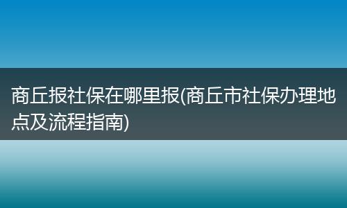 商丘报社保在哪里报(商丘市社保办理地点及流程指南)