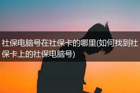 社保电脑号在社保卡的哪里(如何找到社保卡上的社保电脑号)