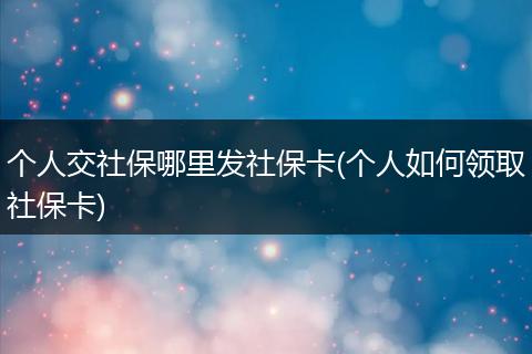 个人交社保哪里发社保卡(个人如何领取社保卡)