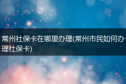 常州社保卡在哪里办理(常州市民如何办理社保卡)