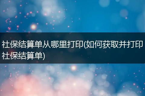 社保结算单从哪里打印(如何获取并打印社保结算单)