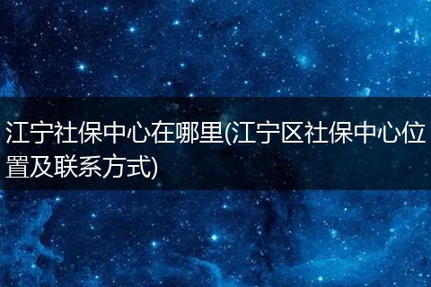 江宁社保中心在哪里(江宁区社保中心位置及联系方式)