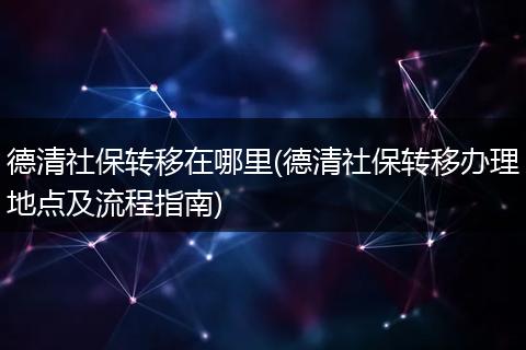 德清社保转移在哪里(德清社保转移办理地点及流程指南)