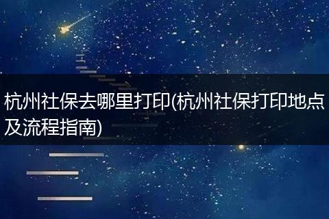 杭州社保去哪里打印(杭州社保打印地点及流程指南)