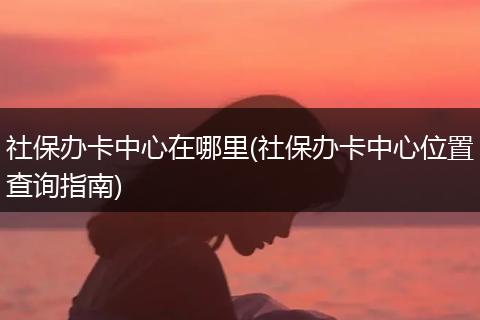 社保办卡中心在哪里(社保办卡中心位置查询指南)