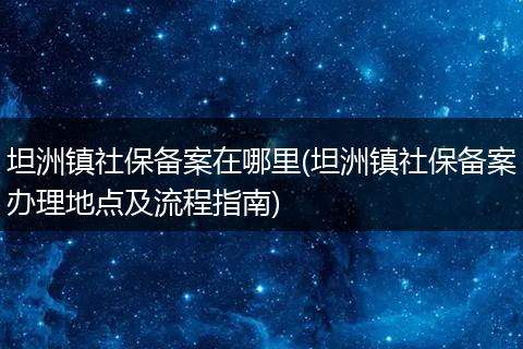 坦洲镇社保备案在哪里(坦洲镇社保备案办理地点及流程指南)