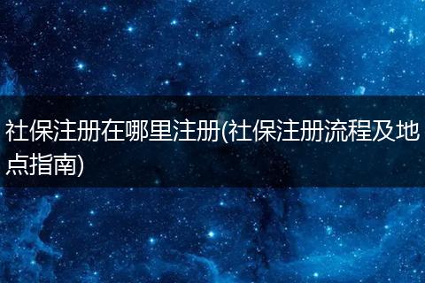 社保注册在哪里注册(社保注册流程及地点指南)