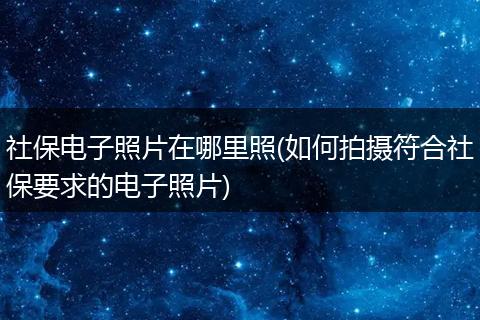 社保电子照片在哪里照(如何拍摄符合社保要求的电子照片)