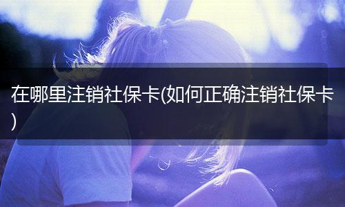 在哪里注销社保卡(如何正确注销社保卡)