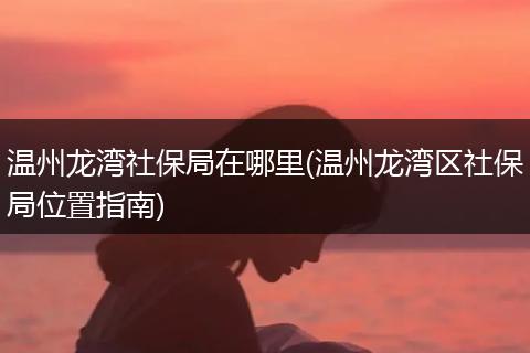 温州龙湾社保局在哪里(温州龙湾区社保局位置指南)