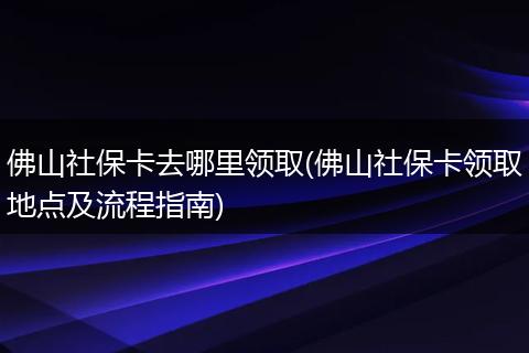 佛山社保卡去哪里领取(佛山社保卡领取地点及流程指南)