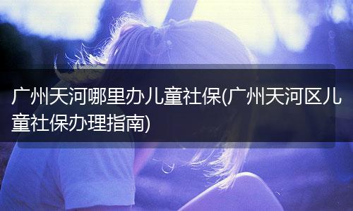 广州天河哪里办儿童社保(广州天河区儿童社保办理指南)