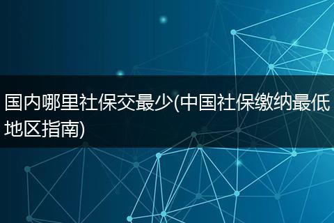 国内哪里社保交最少(中国社保缴纳最低地区指南)