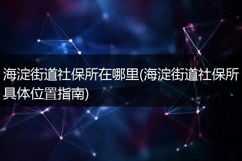 海淀街道社保所在哪里(海淀街道社保所具体位置指南)