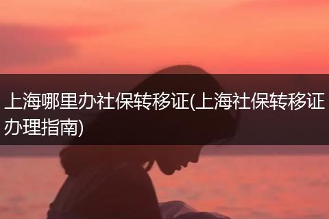 上海哪里办社保转移证(上海社保转移证办理指南)