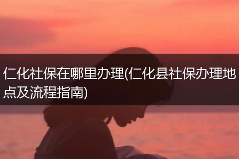 仁化社保在哪里办理(仁化县社保办理地点及流程指南)