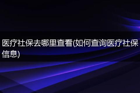 医疗社保去哪里查看(如何查询医疗社保信息)