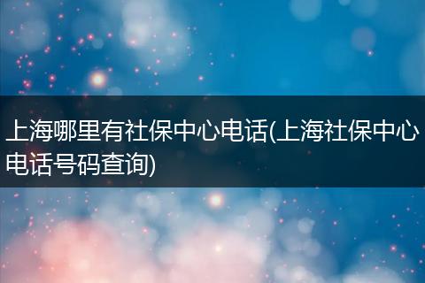 上海哪里有社保中心电话(上海社保中心电话号码查询)