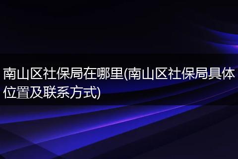 南山区社保局在哪里(南山区社保局具体位置及联系方式)