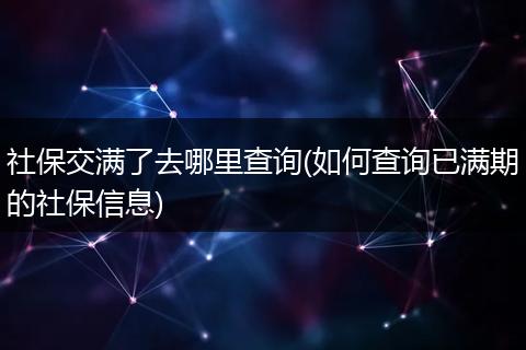 社保交满了去哪里查询(如何查询已满期的社保信息)