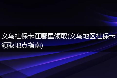 义乌社保卡在哪里领取(义乌地区社保卡领取地点指南)