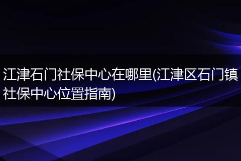江津石门社保中心在哪里(江津区石门镇社保中心位置指南)