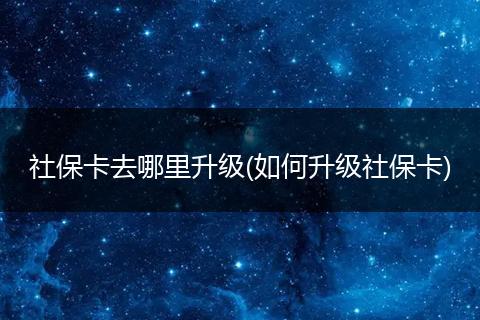 社保卡去哪里升级(如何升级社保卡)