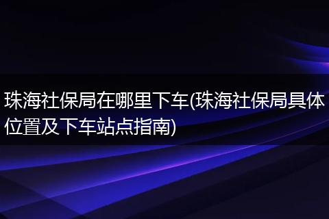 珠海社保局在哪里下车(珠海社保局具体位置及下车站点指南)