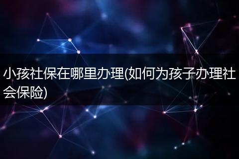 小孩社保在哪里办理(如何为孩子办理社会保险)