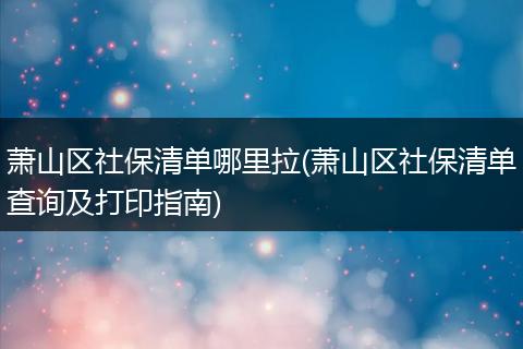 萧山区社保清单哪里拉(萧山区社保清单查询及打印指南)